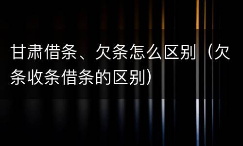 甘肃借条、欠条怎么区别（欠条收条借条的区别）