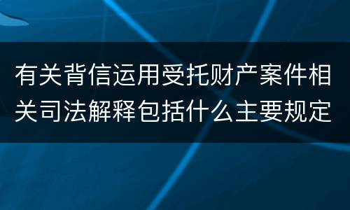 有关背信运用受托财产案件相关司法解释包括什么主要规定