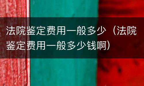法院鉴定费用一般多少（法院鉴定费用一般多少钱啊）
