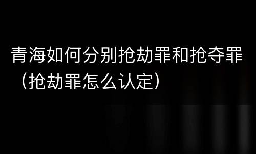 青海如何分别抢劫罪和抢夺罪（抢劫罪怎么认定）