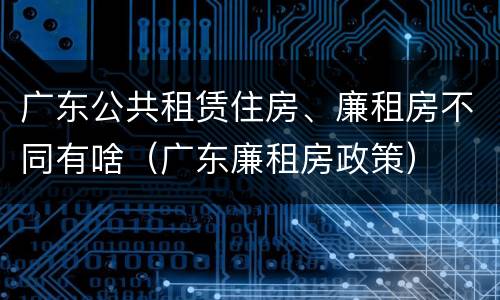 广东公共租赁住房、廉租房不同有啥（广东廉租房政策）