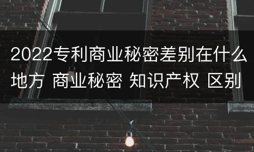 2022专利商业秘密差别在什么地方 商业秘密 知识产权 区别