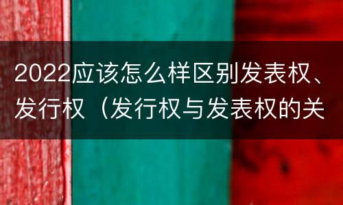 2022应该怎么样区别发表权、发行权（发行权与发表权的关系）