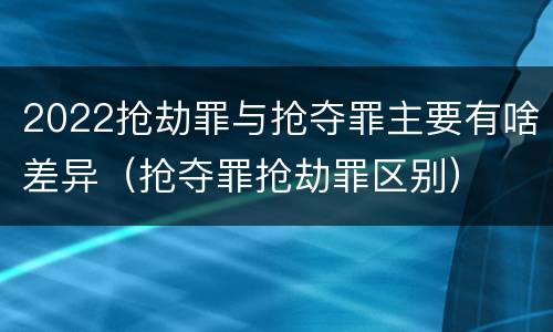 2022抢劫罪与抢夺罪主要有啥差异（抢夺罪抢劫罪区别）