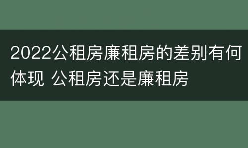 2022公租房廉租房的差别有何体现 公租房还是廉租房
