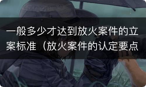 一般多少才达到放火案件的立案标准（放火案件的认定要点有）
