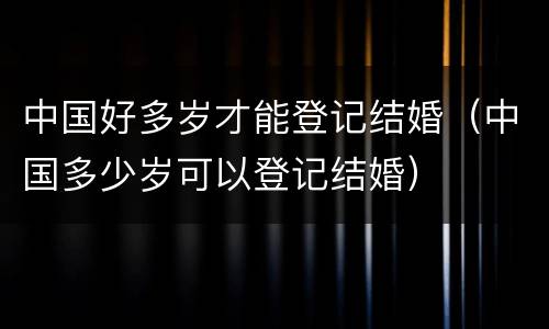 中国好多岁才能登记结婚（中国多少岁可以登记结婚）