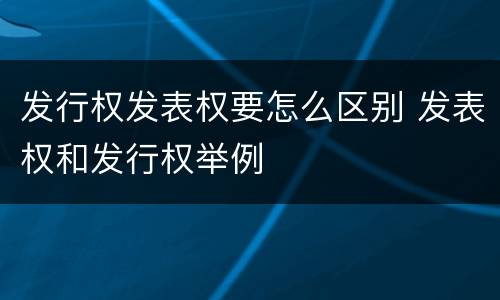 发行权发表权要怎么区别 发表权和发行权举例