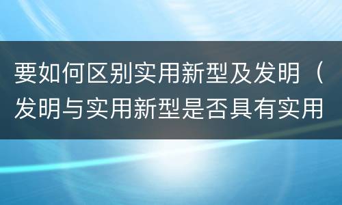 要如何区别实用新型及发明（发明与实用新型是否具有实用性）
