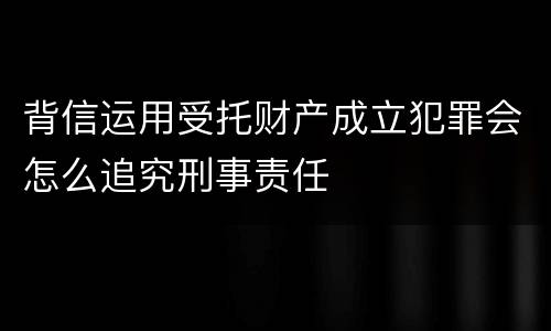 背信运用受托财产成立犯罪会怎么追究刑事责任
