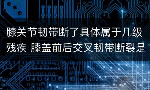 膝关节韧带断了具体属于几级残疾 膝盖前后交叉韧带断裂是几级残疾