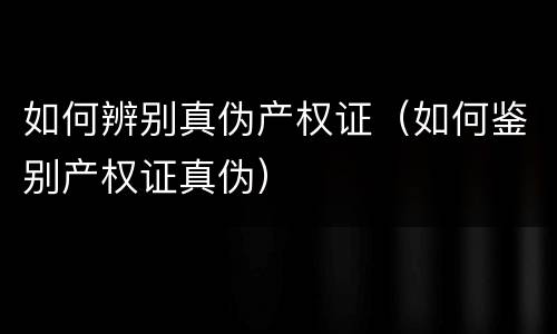 如何辨别真伪产权证（如何鉴别产权证真伪）