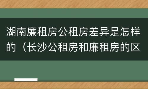 湖南廉租房公租房差异是怎样的（长沙公租房和廉租房的区别）