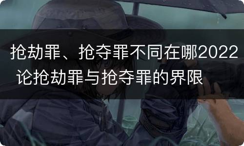 抢劫罪、抢夺罪不同在哪2022 论抢劫罪与抢夺罪的界限