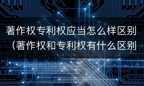 著作权专利权应当怎么样区别（著作权和专利权有什么区别）