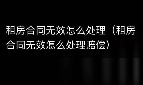 租房合同无效怎么处理（租房合同无效怎么处理赔偿）