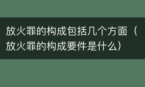 放火罪的构成包括几个方面（放火罪的构成要件是什么）