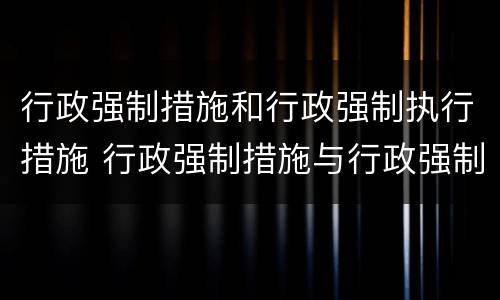 行政强制措施和行政强制执行措施 行政强制措施与行政强制执行