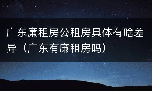 广东廉租房公租房具体有啥差异（广东有廉租房吗）