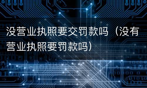 没营业执照要交罚款吗（没有营业执照要罚款吗）