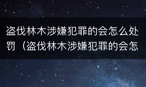 盗伐林木涉嫌犯罪的会怎么处罚（盗伐林木涉嫌犯罪的会怎么处罚呢）