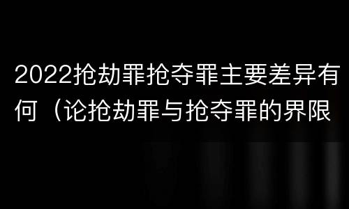 2022抢劫罪抢夺罪主要差异有何（论抢劫罪与抢夺罪的界限）