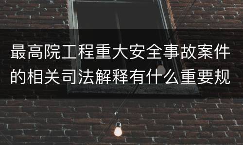 最高院工程重大安全事故案件的相关司法解释有什么重要规定