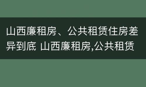 山西廉租房、公共租赁住房差异到底 山西廉租房,公共租赁住房差异到底有多大