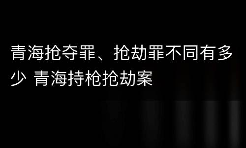 青海抢夺罪、抢劫罪不同有多少 青海持枪抢劫案