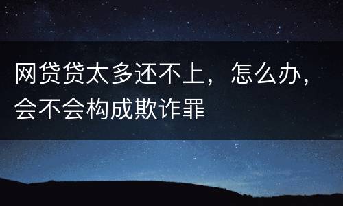 网贷贷太多还不上，怎么办，会不会构成欺诈罪