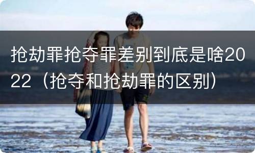 抢劫罪抢夺罪差别到底是啥2022（抢夺和抢劫罪的区别）
