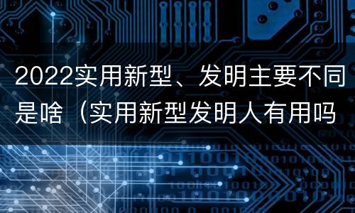 2022实用新型、发明主要不同是啥（实用新型发明人有用吗）