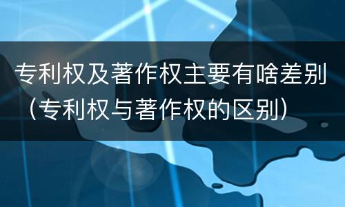 专利权及著作权主要有啥差别（专利权与著作权的区别）