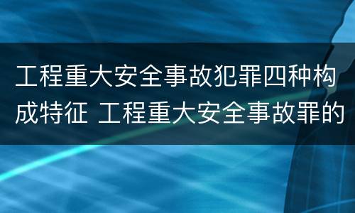 工程重大安全事故犯罪四种构成特征 工程重大安全事故罪的构成要件