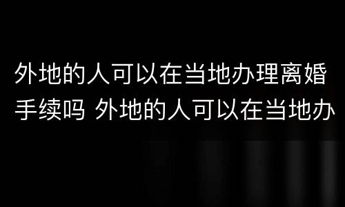 外地的人可以在当地办理离婚手续吗 外地的人可以在当地办理离婚手续吗现在