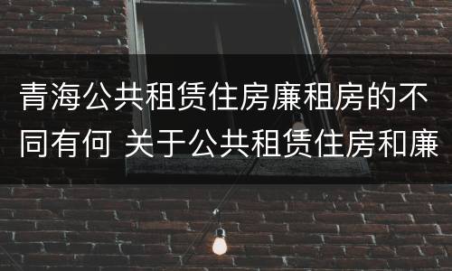 青海公共租赁住房廉租房的不同有何 关于公共租赁住房和廉租房并轨运行的通知