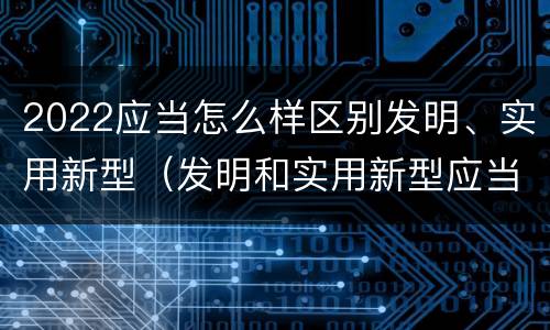 2022应当怎么样区别发明、实用新型（发明和实用新型应当具备）