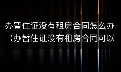 办暂住证没有租房合同怎么办（办暂住证没有租房合同可以吗）