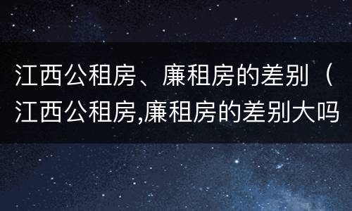 江西公租房、廉租房的差别（江西公租房,廉租房的差别大吗）