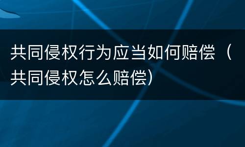 共同侵权行为应当如何赔偿（共同侵权怎么赔偿）
