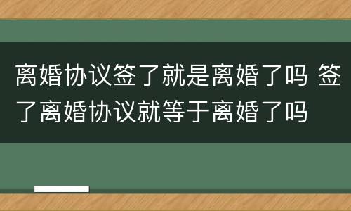 离婚协议签了就是离婚了吗 签了离婚协议就等于离婚了吗