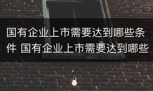 国有企业上市需要达到哪些条件 国有企业上市需要达到哪些条件才能上市