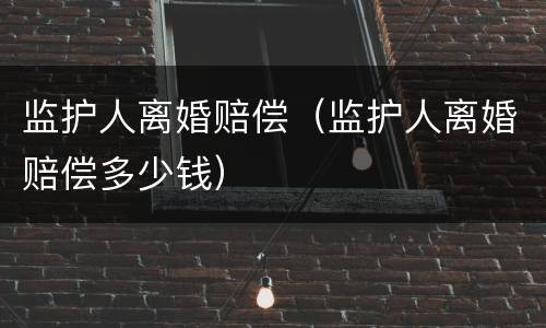 监护人离婚赔偿（监护人离婚赔偿多少钱）