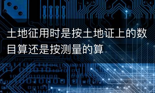 土地征用时是按土地证上的数目算还是按测量的算
