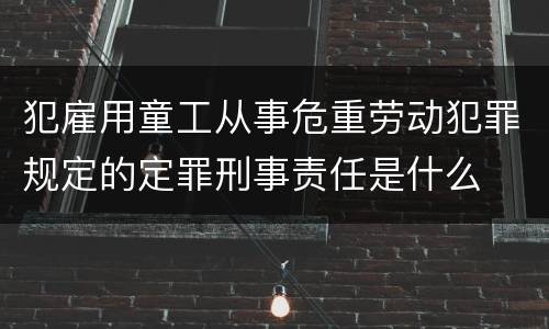 犯雇用童工从事危重劳动犯罪规定的定罪刑事责任是什么