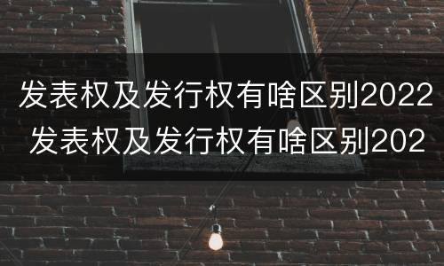 发表权及发行权有啥区别2022 发表权及发行权有啥区别2022年