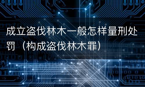 成立盗伐林木一般怎样量刑处罚（构成盗伐林木罪）
