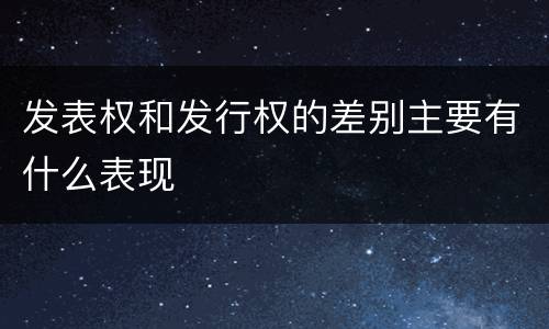 发表权和发行权的差别主要有什么表现