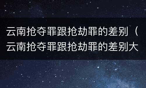 云南抢夺罪跟抢劫罪的差别（云南抢夺罪跟抢劫罪的差别大吗）