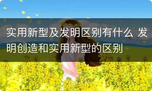 实用新型及发明区别有什么 发明创造和实用新型的区别